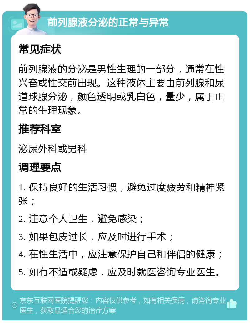 前列腺液分泌的正常与异常 常见症状 前列腺液的分泌是男性生理的一部分，通常在性兴奋或性交前出现。这种液体主要由前列腺和尿道球腺分泌，颜色透明或乳白色，量少，属于正常的生理现象。 推荐科室 泌尿外科或男科 调理要点 1. 保持良好的生活习惯，避免过度疲劳和精神紧张； 2. 注意个人卫生，避免感染； 3. 如果包皮过长，应及时进行手术； 4. 在性生活中，应注意保护自己和伴侣的健康； 5. 如有不适或疑虑，应及时就医咨询专业医生。