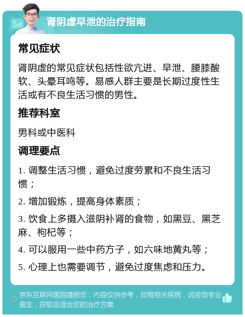 肾阴虚早泄的治疗指南 常见症状 肾阴虚的常见症状包括性欲亢进、早泄、腰膝酸软、头晕耳鸣等。易感人群主要是长期过度性生活或有不良生活习惯的男性。 推荐科室 男科或中医科 调理要点 1. 调整生活习惯，避免过度劳累和不良生活习惯； 2. 增加锻炼，提高身体素质； 3. 饮食上多摄入滋阴补肾的食物，如黑豆、黑芝麻、枸杞等； 4. 可以服用一些中药方子，如六味地黄丸等； 5. 心理上也需要调节，避免过度焦虑和压力。