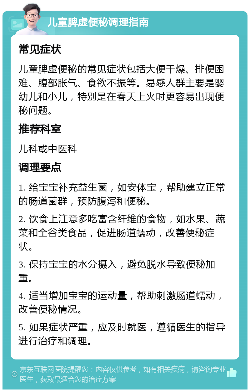 儿童脾虚便秘调理指南 常见症状 儿童脾虚便秘的常见症状包括大便干燥、排便困难、腹部胀气、食欲不振等。易感人群主要是婴幼儿和小儿，特别是在春天上火时更容易出现便秘问题。 推荐科室 儿科或中医科 调理要点 1. 给宝宝补充益生菌，如安体宝，帮助建立正常的肠道菌群，预防腹泻和便秘。 2. 饮食上注意多吃富含纤维的食物，如水果、蔬菜和全谷类食品，促进肠道蠕动，改善便秘症状。 3. 保持宝宝的水分摄入，避免脱水导致便秘加重。 4. 适当增加宝宝的运动量，帮助刺激肠道蠕动，改善便秘情况。 5. 如果症状严重，应及时就医，遵循医生的指导进行治疗和调理。