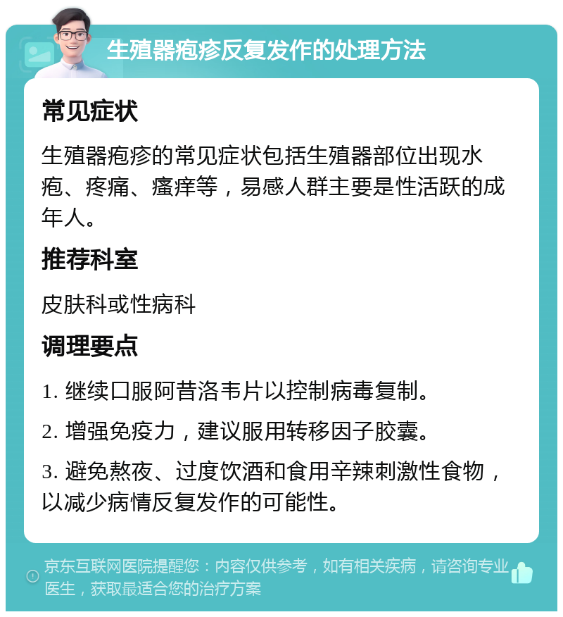 生殖器疱疹反复发作的处理方法 常见症状 生殖器疱疹的常见症状包括生殖器部位出现水疱、疼痛、瘙痒等，易感人群主要是性活跃的成年人。 推荐科室 皮肤科或性病科 调理要点 1. 继续口服阿昔洛韦片以控制病毒复制。 2. 增强免疫力，建议服用转移因子胶囊。 3. 避免熬夜、过度饮酒和食用辛辣刺激性食物，以减少病情反复发作的可能性。