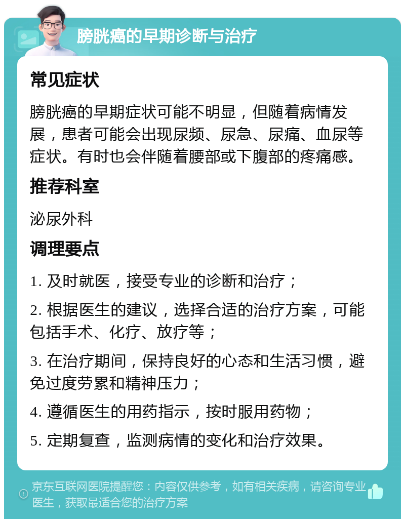 膀胱癌的早期诊断与治疗 常见症状 膀胱癌的早期症状可能不明显，但随着病情发展，患者可能会出现尿频、尿急、尿痛、血尿等症状。有时也会伴随着腰部或下腹部的疼痛感。 推荐科室 泌尿外科 调理要点 1. 及时就医，接受专业的诊断和治疗； 2. 根据医生的建议，选择合适的治疗方案，可能包括手术、化疗、放疗等； 3. 在治疗期间，保持良好的心态和生活习惯，避免过度劳累和精神压力； 4. 遵循医生的用药指示，按时服用药物； 5. 定期复查，监测病情的变化和治疗效果。