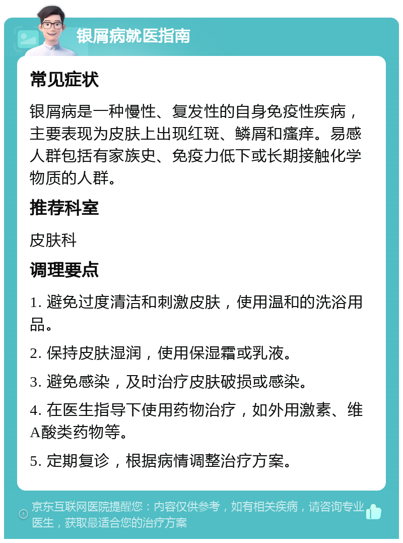 银屑病就医指南 常见症状 银屑病是一种慢性、复发性的自身免疫性疾病，主要表现为皮肤上出现红斑、鳞屑和瘙痒。易感人群包括有家族史、免疫力低下或长期接触化学物质的人群。 推荐科室 皮肤科 调理要点 1. 避免过度清洁和刺激皮肤，使用温和的洗浴用品。 2. 保持皮肤湿润，使用保湿霜或乳液。 3. 避免感染，及时治疗皮肤破损或感染。 4. 在医生指导下使用药物治疗，如外用激素、维A酸类药物等。 5. 定期复诊，根据病情调整治疗方案。