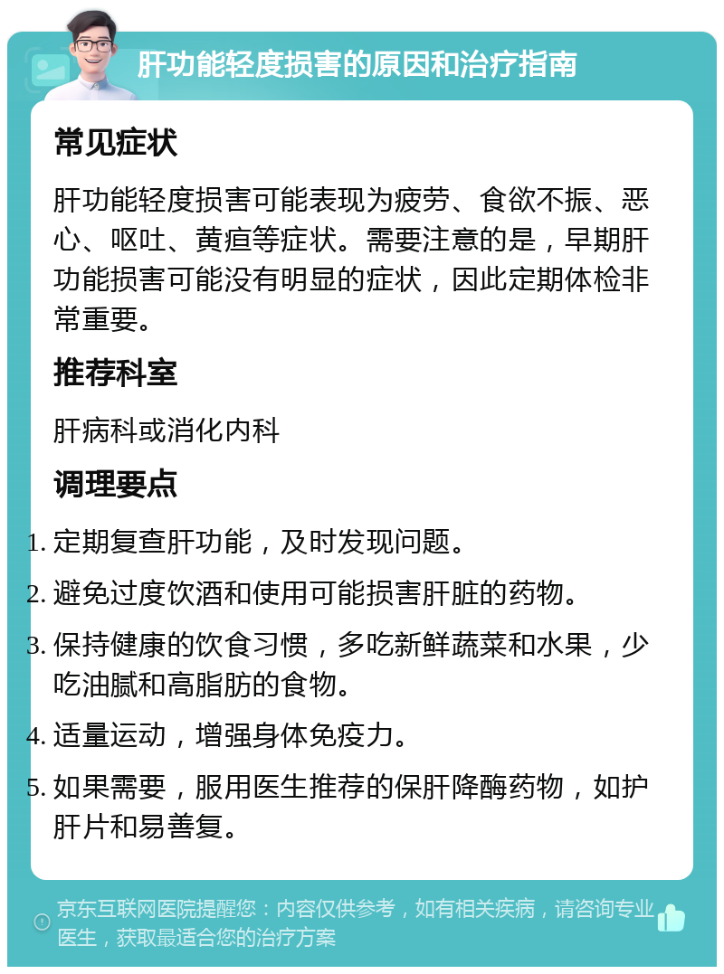 肝功能轻度损害的原因和治疗指南 常见症状 肝功能轻度损害可能表现为疲劳、食欲不振、恶心、呕吐、黄疸等症状。需要注意的是，早期肝功能损害可能没有明显的症状，因此定期体检非常重要。 推荐科室 肝病科或消化内科 调理要点 定期复查肝功能，及时发现问题。 避免过度饮酒和使用可能损害肝脏的药物。 保持健康的饮食习惯，多吃新鲜蔬菜和水果，少吃油腻和高脂肪的食物。 适量运动，增强身体免疫力。 如果需要，服用医生推荐的保肝降酶药物，如护肝片和易善复。