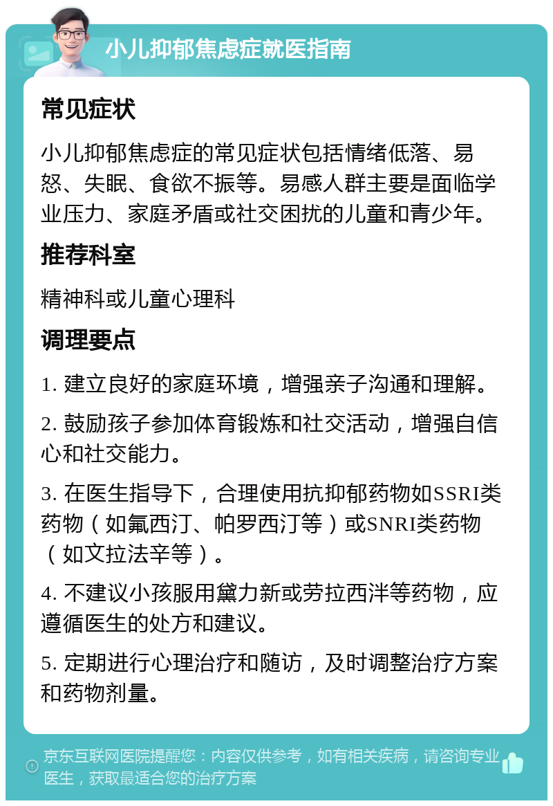 小儿抑郁焦虑症就医指南 常见症状 小儿抑郁焦虑症的常见症状包括情绪低落、易怒、失眠、食欲不振等。易感人群主要是面临学业压力、家庭矛盾或社交困扰的儿童和青少年。 推荐科室 精神科或儿童心理科 调理要点 1. 建立良好的家庭环境，增强亲子沟通和理解。 2. 鼓励孩子参加体育锻炼和社交活动，增强自信心和社交能力。 3. 在医生指导下，合理使用抗抑郁药物如SSRI类药物（如氟西汀、帕罗西汀等）或SNRI类药物（如文拉法辛等）。 4. 不建议小孩服用黛力新或劳拉西泮等药物，应遵循医生的处方和建议。 5. 定期进行心理治疗和随访，及时调整治疗方案和药物剂量。