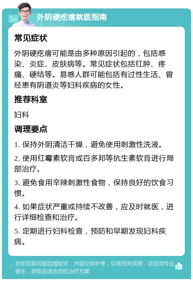 外阴硬疙瘩就医指南 常见症状 外阴硬疙瘩可能是由多种原因引起的，包括感染、炎症、皮肤病等。常见症状包括红肿、疼痛、硬结等。易感人群可能包括有过性生活、曾经患有阴道炎等妇科疾病的女性。 推荐科室 妇科 调理要点 1. 保持外阴清洁干燥，避免使用刺激性洗液。 2. 使用红霉素软膏或百多邦等抗生素软膏进行局部治疗。 3. 避免食用辛辣刺激性食物，保持良好的饮食习惯。 4. 如果症状严重或持续不改善，应及时就医，进行详细检查和治疗。 5. 定期进行妇科检查，预防和早期发现妇科疾病。