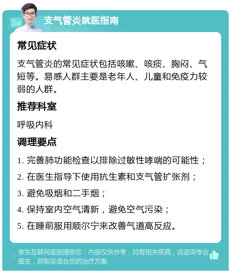 支气管炎就医指南 常见症状 支气管炎的常见症状包括咳嗽、咳痰、胸闷、气短等。易感人群主要是老年人、儿童和免疫力较弱的人群。 推荐科室 呼吸内科 调理要点 1. 完善肺功能检查以排除过敏性哮喘的可能性； 2. 在医生指导下使用抗生素和支气管扩张剂； 3. 避免吸烟和二手烟； 4. 保持室内空气清新，避免空气污染； 5. 在睡前服用顺尔宁来改善气道高反应。