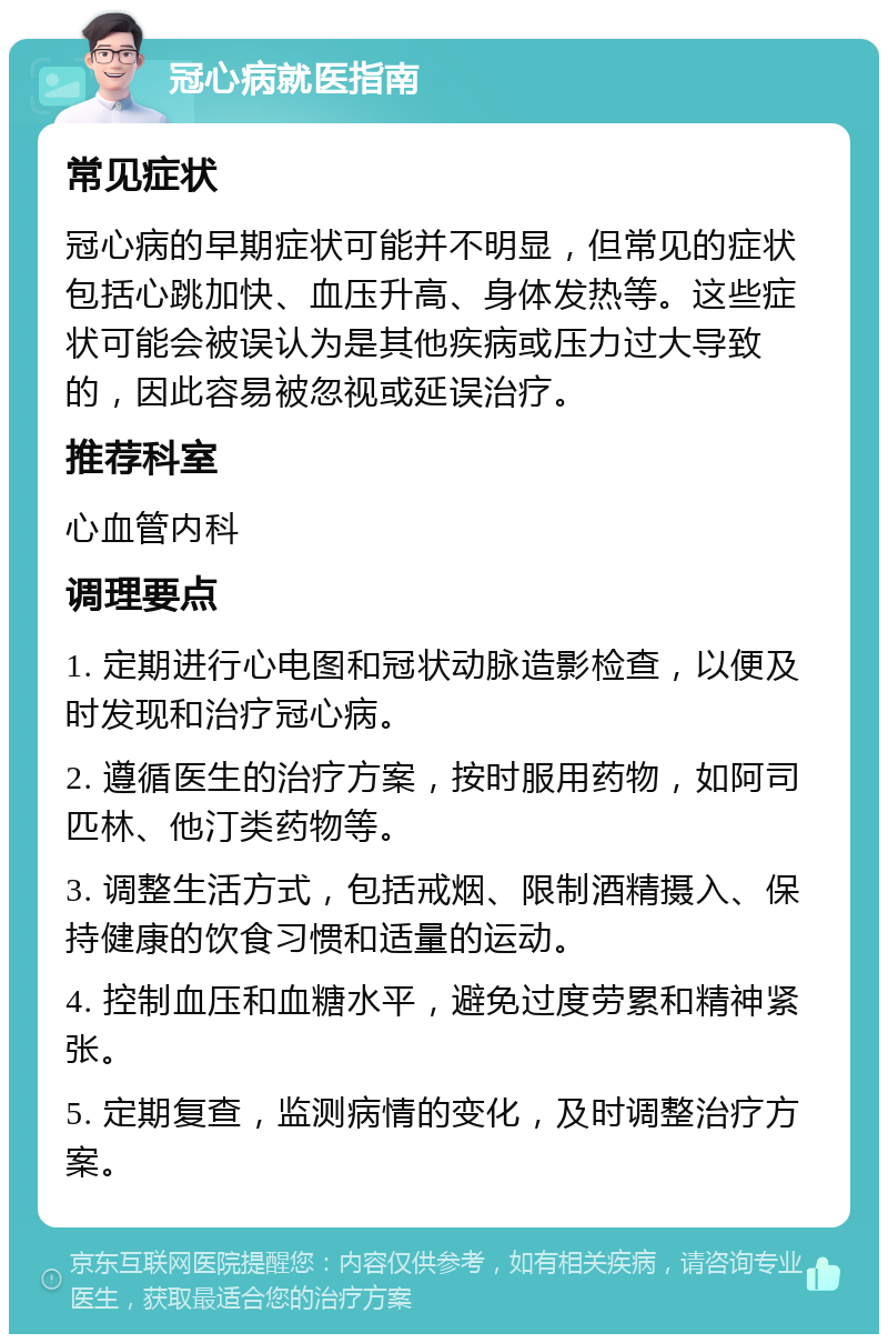 冠心病就医指南 常见症状 冠心病的早期症状可能并不明显，但常见的症状包括心跳加快、血压升高、身体发热等。这些症状可能会被误认为是其他疾病或压力过大导致的，因此容易被忽视或延误治疗。 推荐科室 心血管内科 调理要点 1. 定期进行心电图和冠状动脉造影检查，以便及时发现和治疗冠心病。 2. 遵循医生的治疗方案，按时服用药物，如阿司匹林、他汀类药物等。 3. 调整生活方式，包括戒烟、限制酒精摄入、保持健康的饮食习惯和适量的运动。 4. 控制血压和血糖水平，避免过度劳累和精神紧张。 5. 定期复查，监测病情的变化，及时调整治疗方案。