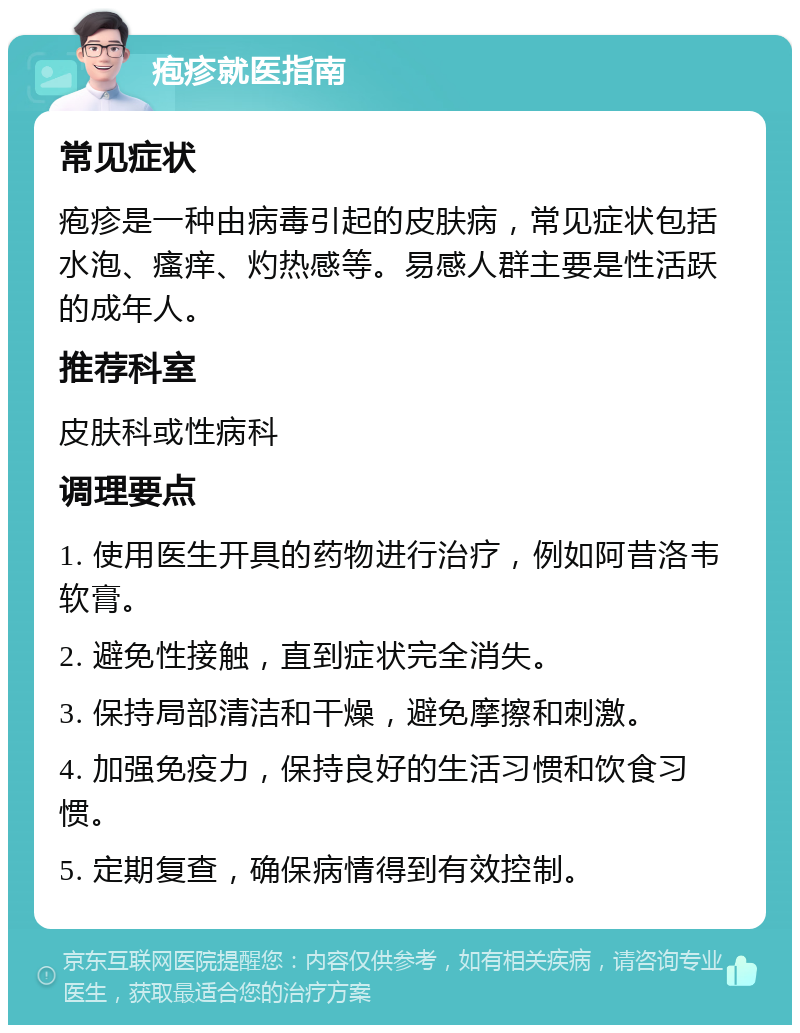 疱疹就医指南 常见症状 疱疹是一种由病毒引起的皮肤病，常见症状包括水泡、瘙痒、灼热感等。易感人群主要是性活跃的成年人。 推荐科室 皮肤科或性病科 调理要点 1. 使用医生开具的药物进行治疗，例如阿昔洛韦软膏。 2. 避免性接触，直到症状完全消失。 3. 保持局部清洁和干燥，避免摩擦和刺激。 4. 加强免疫力，保持良好的生活习惯和饮食习惯。 5. 定期复查，确保病情得到有效控制。