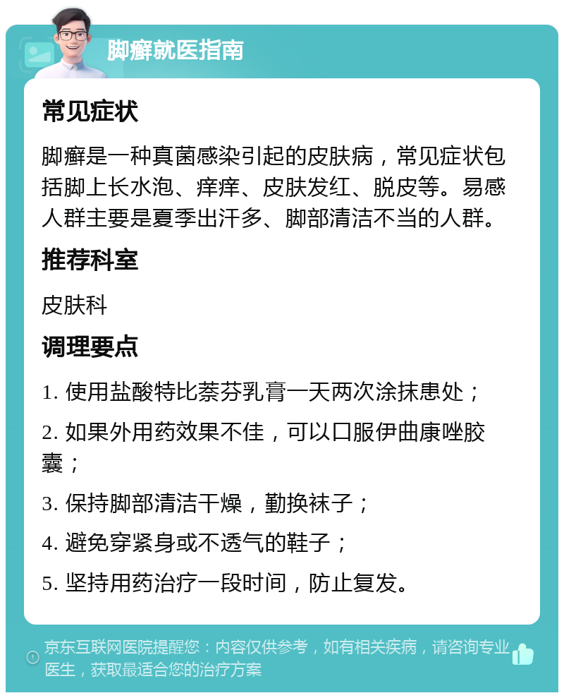 脚癣就医指南 常见症状 脚癣是一种真菌感染引起的皮肤病，常见症状包括脚上长水泡、痒痒、皮肤发红、脱皮等。易感人群主要是夏季出汗多、脚部清洁不当的人群。 推荐科室 皮肤科 调理要点 1. 使用盐酸特比萘芬乳膏一天两次涂抹患处； 2. 如果外用药效果不佳，可以口服伊曲康唑胶囊； 3. 保持脚部清洁干燥，勤换袜子； 4. 避免穿紧身或不透气的鞋子； 5. 坚持用药治疗一段时间，防止复发。