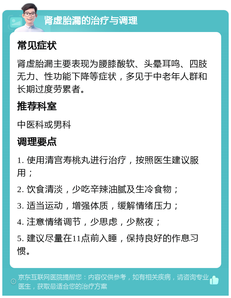 肾虚胎漏的治疗与调理 常见症状 肾虚胎漏主要表现为腰膝酸软、头晕耳鸣、四肢无力、性功能下降等症状，多见于中老年人群和长期过度劳累者。 推荐科室 中医科或男科 调理要点 1. 使用清宫寿桃丸进行治疗，按照医生建议服用； 2. 饮食清淡，少吃辛辣油腻及生冷食物； 3. 适当运动，增强体质，缓解情绪压力； 4. 注意情绪调节，少思虑，少熬夜； 5. 建议尽量在11点前入睡，保持良好的作息习惯。