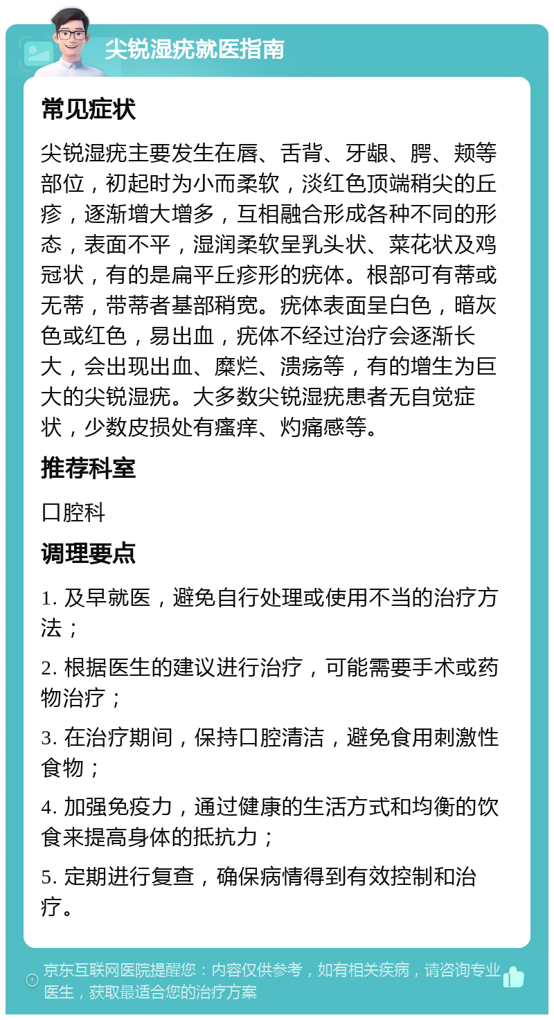 尖锐湿疣就医指南 常见症状 尖锐湿疣主要发生在唇、舌背、牙龈、腭、颊等部位，初起时为小而柔软，淡红色顶端稍尖的丘疹，逐渐增大增多，互相融合形成各种不同的形态，表面不平，湿润柔软呈乳头状、菜花状及鸡冠状，有的是扁平丘疹形的疣体。根部可有蒂或无蒂，带蒂者基部稍宽。疣体表面呈白色，暗灰色或红色，易出血，疣体不经过治疗会逐渐长大，会出现出血、糜烂、溃疡等，有的增生为巨大的尖锐湿疣。大多数尖锐湿疣患者无自觉症状，少数皮损处有瘙痒、灼痛感等。 推荐科室 口腔科 调理要点 1. 及早就医，避免自行处理或使用不当的治疗方法； 2. 根据医生的建议进行治疗，可能需要手术或药物治疗； 3. 在治疗期间，保持口腔清洁，避免食用刺激性食物； 4. 加强免疫力，通过健康的生活方式和均衡的饮食来提高身体的抵抗力； 5. 定期进行复查，确保病情得到有效控制和治疗。