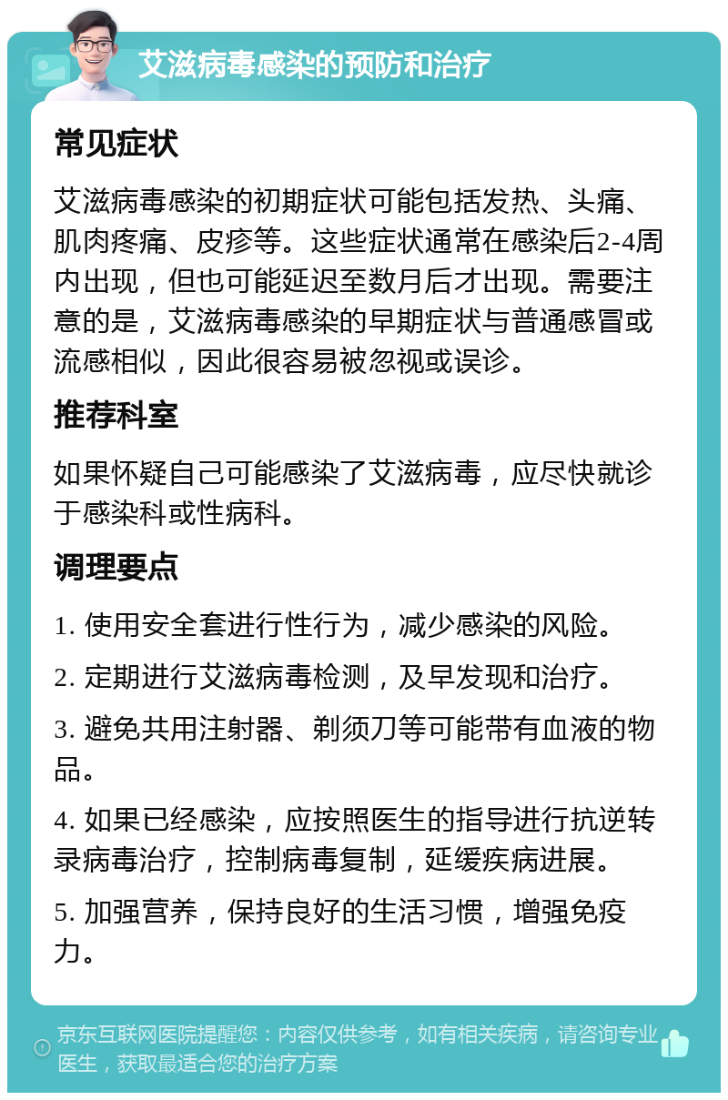 艾滋病毒感染的预防和治疗 常见症状 艾滋病毒感染的初期症状可能包括发热、头痛、肌肉疼痛、皮疹等。这些症状通常在感染后2-4周内出现，但也可能延迟至数月后才出现。需要注意的是，艾滋病毒感染的早期症状与普通感冒或流感相似，因此很容易被忽视或误诊。 推荐科室 如果怀疑自己可能感染了艾滋病毒，应尽快就诊于感染科或性病科。 调理要点 1. 使用安全套进行性行为，减少感染的风险。 2. 定期进行艾滋病毒检测，及早发现和治疗。 3. 避免共用注射器、剃须刀等可能带有血液的物品。 4. 如果已经感染，应按照医生的指导进行抗逆转录病毒治疗，控制病毒复制，延缓疾病进展。 5. 加强营养，保持良好的生活习惯，增强免疫力。