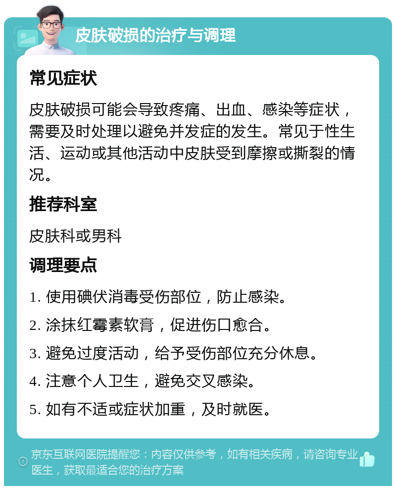 皮肤破损的治疗与调理 常见症状 皮肤破损可能会导致疼痛、出血、感染等症状，需要及时处理以避免并发症的发生。常见于性生活、运动或其他活动中皮肤受到摩擦或撕裂的情况。 推荐科室 皮肤科或男科 调理要点 1. 使用碘伏消毒受伤部位，防止感染。 2. 涂抹红霉素软膏，促进伤口愈合。 3. 避免过度活动，给予受伤部位充分休息。 4. 注意个人卫生，避免交叉感染。 5. 如有不适或症状加重，及时就医。