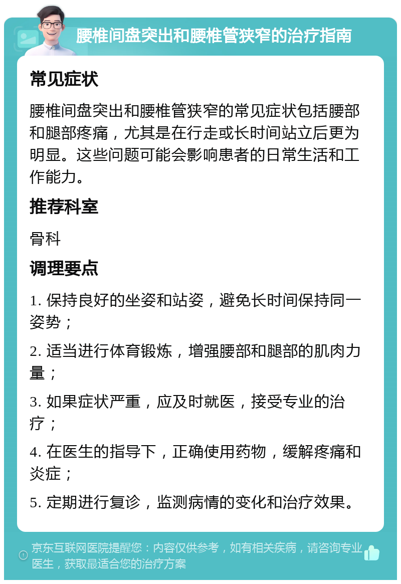 腰椎间盘突出和腰椎管狭窄的治疗指南 常见症状 腰椎间盘突出和腰椎管狭窄的常见症状包括腰部和腿部疼痛，尤其是在行走或长时间站立后更为明显。这些问题可能会影响患者的日常生活和工作能力。 推荐科室 骨科 调理要点 1. 保持良好的坐姿和站姿，避免长时间保持同一姿势； 2. 适当进行体育锻炼，增强腰部和腿部的肌肉力量； 3. 如果症状严重，应及时就医，接受专业的治疗； 4. 在医生的指导下，正确使用药物，缓解疼痛和炎症； 5. 定期进行复诊，监测病情的变化和治疗效果。