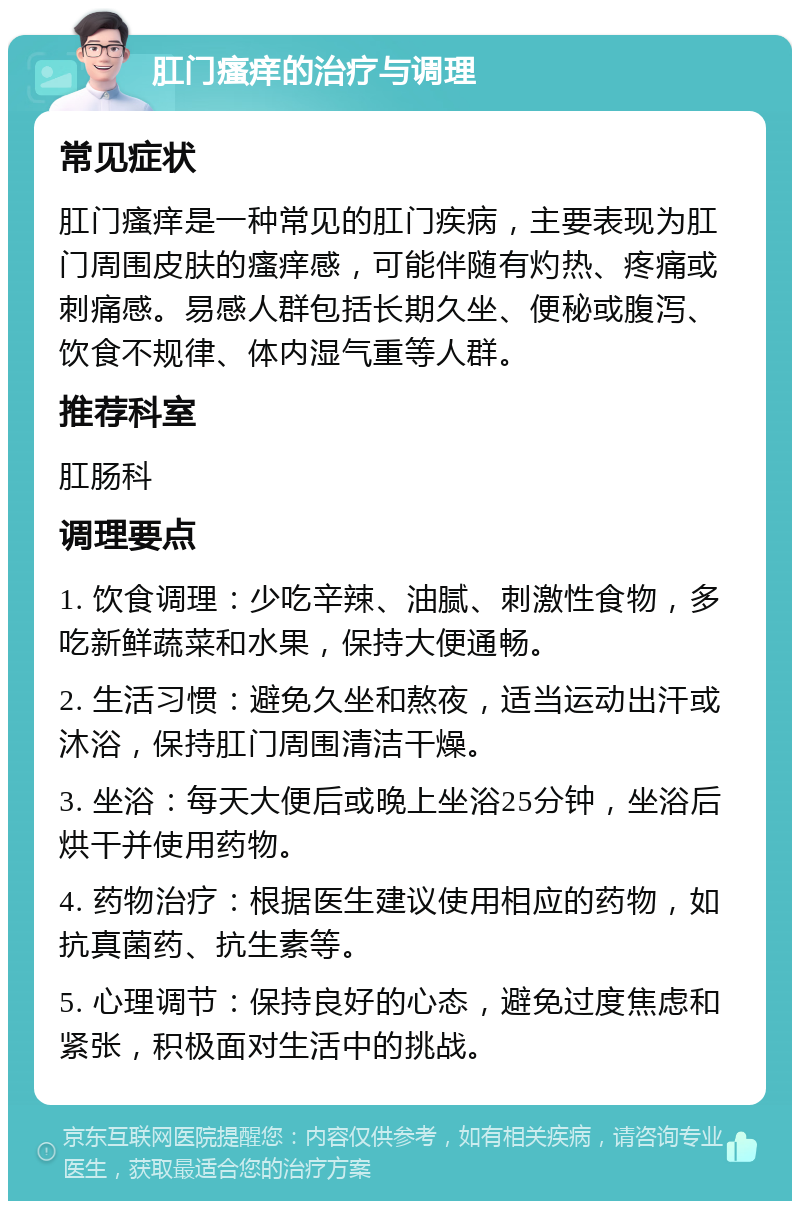 肛门瘙痒的治疗与调理 常见症状 肛门瘙痒是一种常见的肛门疾病，主要表现为肛门周围皮肤的瘙痒感，可能伴随有灼热、疼痛或刺痛感。易感人群包括长期久坐、便秘或腹泻、饮食不规律、体内湿气重等人群。 推荐科室 肛肠科 调理要点 1. 饮食调理：少吃辛辣、油腻、刺激性食物，多吃新鲜蔬菜和水果，保持大便通畅。 2. 生活习惯：避免久坐和熬夜，适当运动出汗或沐浴，保持肛门周围清洁干燥。 3. 坐浴：每天大便后或晚上坐浴25分钟，坐浴后烘干并使用药物。 4. 药物治疗：根据医生建议使用相应的药物，如抗真菌药、抗生素等。 5. 心理调节：保持良好的心态，避免过度焦虑和紧张，积极面对生活中的挑战。