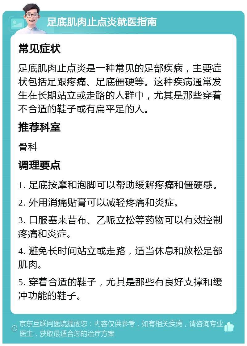 足底肌肉止点炎就医指南 常见症状 足底肌肉止点炎是一种常见的足部疾病，主要症状包括足跟疼痛、足底僵硬等。这种疾病通常发生在长期站立或走路的人群中，尤其是那些穿着不合适的鞋子或有扁平足的人。 推荐科室 骨科 调理要点 1. 足底按摩和泡脚可以帮助缓解疼痛和僵硬感。 2. 外用消痛贴膏可以减轻疼痛和炎症。 3. 口服塞来昔布、乙哌立松等药物可以有效控制疼痛和炎症。 4. 避免长时间站立或走路，适当休息和放松足部肌肉。 5. 穿着合适的鞋子，尤其是那些有良好支撑和缓冲功能的鞋子。