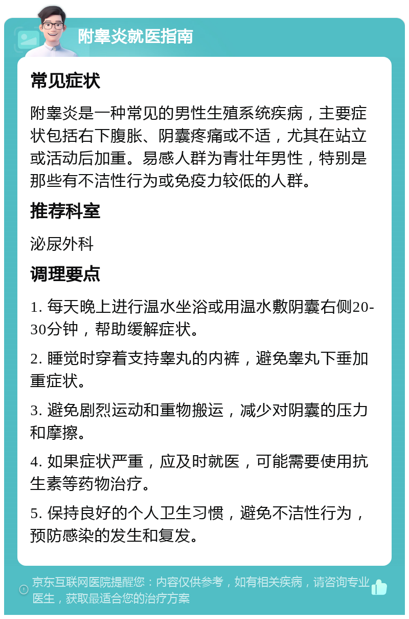 附睾炎就医指南 常见症状 附睾炎是一种常见的男性生殖系统疾病，主要症状包括右下腹胀、阴囊疼痛或不适，尤其在站立或活动后加重。易感人群为青壮年男性，特别是那些有不洁性行为或免疫力较低的人群。 推荐科室 泌尿外科 调理要点 1. 每天晚上进行温水坐浴或用温水敷阴囊右侧20-30分钟，帮助缓解症状。 2. 睡觉时穿着支持睾丸的内裤，避免睾丸下垂加重症状。 3. 避免剧烈运动和重物搬运，减少对阴囊的压力和摩擦。 4. 如果症状严重，应及时就医，可能需要使用抗生素等药物治疗。 5. 保持良好的个人卫生习惯，避免不洁性行为，预防感染的发生和复发。