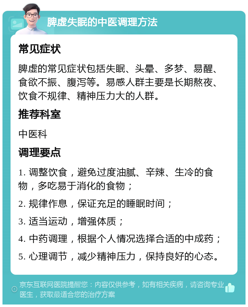 脾虚失眠的中医调理方法 常见症状 脾虚的常见症状包括失眠、头晕、多梦、易醒、食欲不振、腹泻等。易感人群主要是长期熬夜、饮食不规律、精神压力大的人群。 推荐科室 中医科 调理要点 1. 调整饮食，避免过度油腻、辛辣、生冷的食物，多吃易于消化的食物； 2. 规律作息，保证充足的睡眠时间； 3. 适当运动，增强体质； 4. 中药调理，根据个人情况选择合适的中成药； 5. 心理调节，减少精神压力，保持良好的心态。