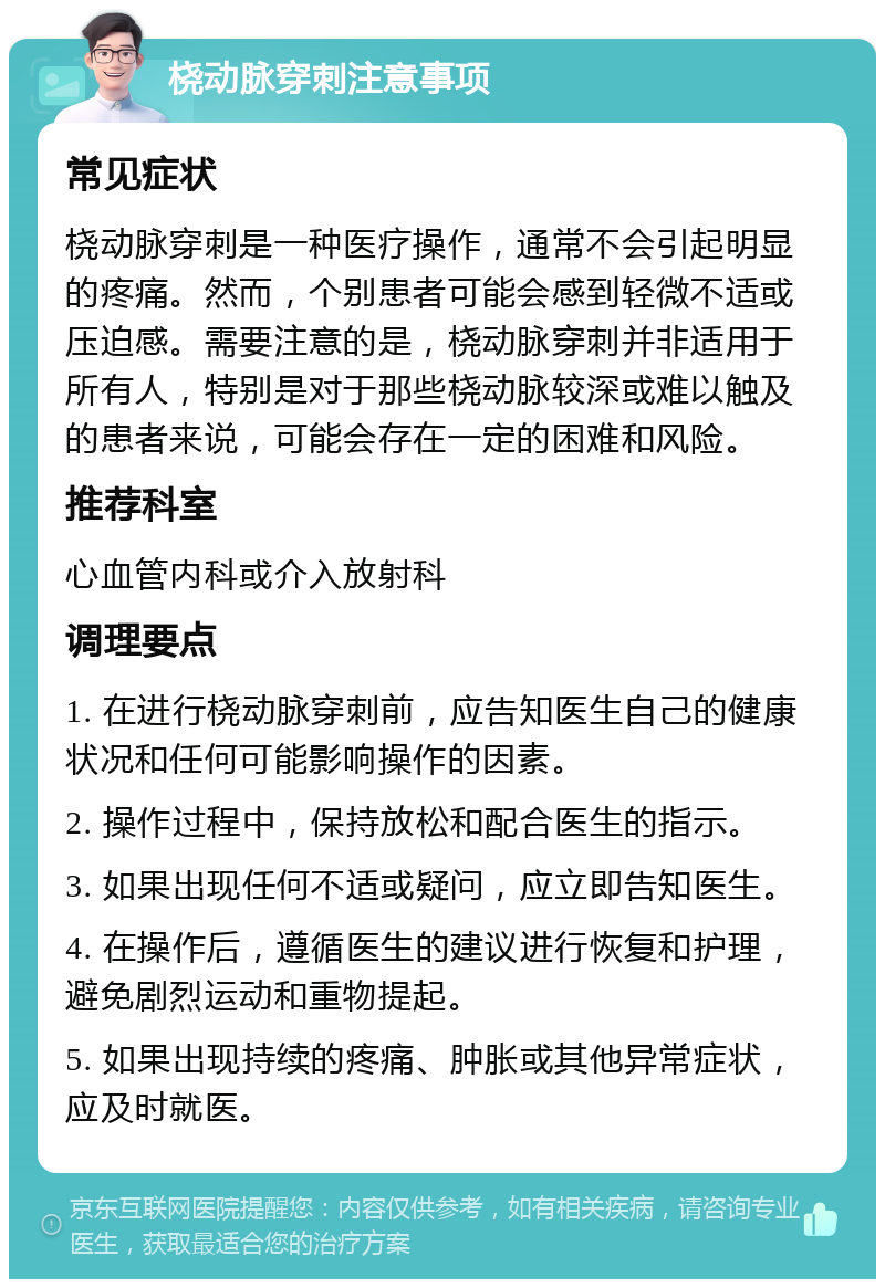 桡动脉穿刺注意事项 常见症状 桡动脉穿刺是一种医疗操作，通常不会引起明显的疼痛。然而，个别患者可能会感到轻微不适或压迫感。需要注意的是，桡动脉穿刺并非适用于所有人，特别是对于那些桡动脉较深或难以触及的患者来说，可能会存在一定的困难和风险。 推荐科室 心血管内科或介入放射科 调理要点 1. 在进行桡动脉穿刺前，应告知医生自己的健康状况和任何可能影响操作的因素。 2. 操作过程中，保持放松和配合医生的指示。 3. 如果出现任何不适或疑问，应立即告知医生。 4. 在操作后，遵循医生的建议进行恢复和护理，避免剧烈运动和重物提起。 5. 如果出现持续的疼痛、肿胀或其他异常症状，应及时就医。