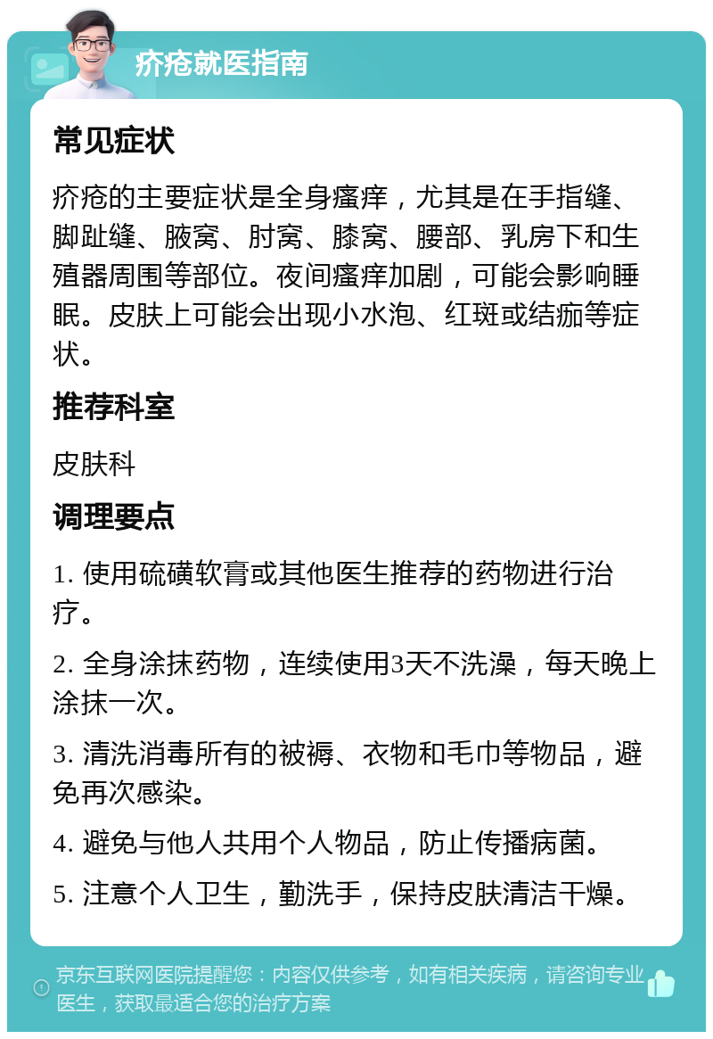 疥疮就医指南 常见症状 疥疮的主要症状是全身瘙痒，尤其是在手指缝、脚趾缝、腋窝、肘窝、膝窝、腰部、乳房下和生殖器周围等部位。夜间瘙痒加剧，可能会影响睡眠。皮肤上可能会出现小水泡、红斑或结痂等症状。 推荐科室 皮肤科 调理要点 1. 使用硫磺软膏或其他医生推荐的药物进行治疗。 2. 全身涂抹药物，连续使用3天不洗澡，每天晚上涂抹一次。 3. 清洗消毒所有的被褥、衣物和毛巾等物品，避免再次感染。 4. 避免与他人共用个人物品，防止传播病菌。 5. 注意个人卫生，勤洗手，保持皮肤清洁干燥。