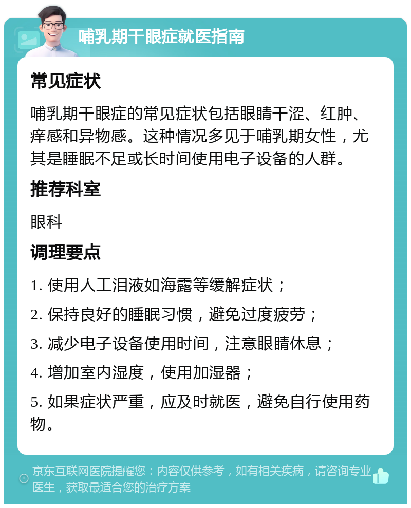 哺乳期干眼症就医指南 常见症状 哺乳期干眼症的常见症状包括眼睛干涩、红肿、痒感和异物感。这种情况多见于哺乳期女性，尤其是睡眠不足或长时间使用电子设备的人群。 推荐科室 眼科 调理要点 1. 使用人工泪液如海露等缓解症状； 2. 保持良好的睡眠习惯，避免过度疲劳； 3. 减少电子设备使用时间，注意眼睛休息； 4. 增加室内湿度，使用加湿器； 5. 如果症状严重，应及时就医，避免自行使用药物。