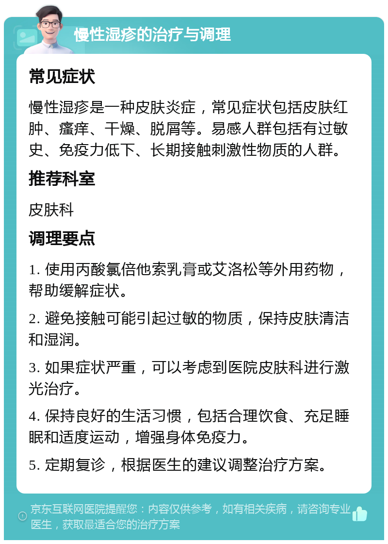 慢性湿疹的治疗与调理 常见症状 慢性湿疹是一种皮肤炎症，常见症状包括皮肤红肿、瘙痒、干燥、脱屑等。易感人群包括有过敏史、免疫力低下、长期接触刺激性物质的人群。 推荐科室 皮肤科 调理要点 1. 使用丙酸氯倍他索乳膏或艾洛松等外用药物，帮助缓解症状。 2. 避免接触可能引起过敏的物质，保持皮肤清洁和湿润。 3. 如果症状严重，可以考虑到医院皮肤科进行激光治疗。 4. 保持良好的生活习惯，包括合理饮食、充足睡眠和适度运动，增强身体免疫力。 5. 定期复诊，根据医生的建议调整治疗方案。