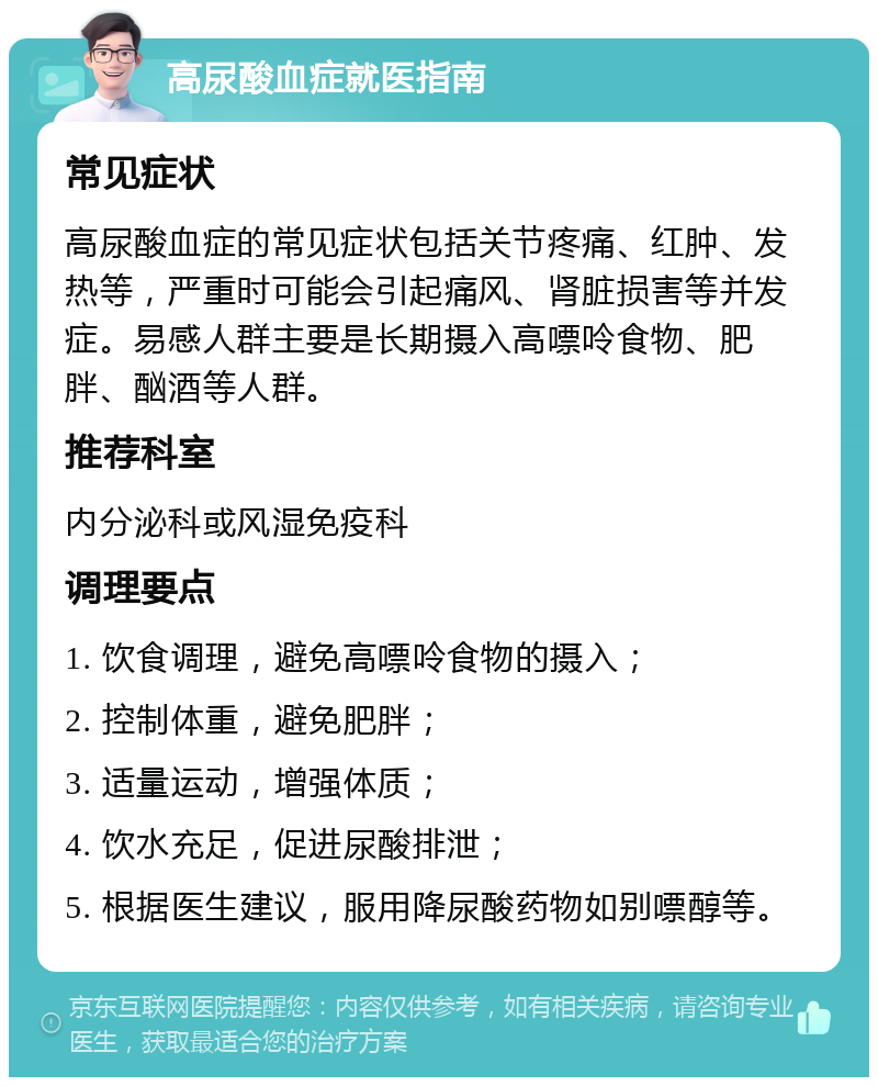 高尿酸血症就医指南 常见症状 高尿酸血症的常见症状包括关节疼痛、红肿、发热等，严重时可能会引起痛风、肾脏损害等并发症。易感人群主要是长期摄入高嘌呤食物、肥胖、酗酒等人群。 推荐科室 内分泌科或风湿免疫科 调理要点 1. 饮食调理，避免高嘌呤食物的摄入； 2. 控制体重，避免肥胖； 3. 适量运动，增强体质； 4. 饮水充足，促进尿酸排泄； 5. 根据医生建议，服用降尿酸药物如别嘌醇等。