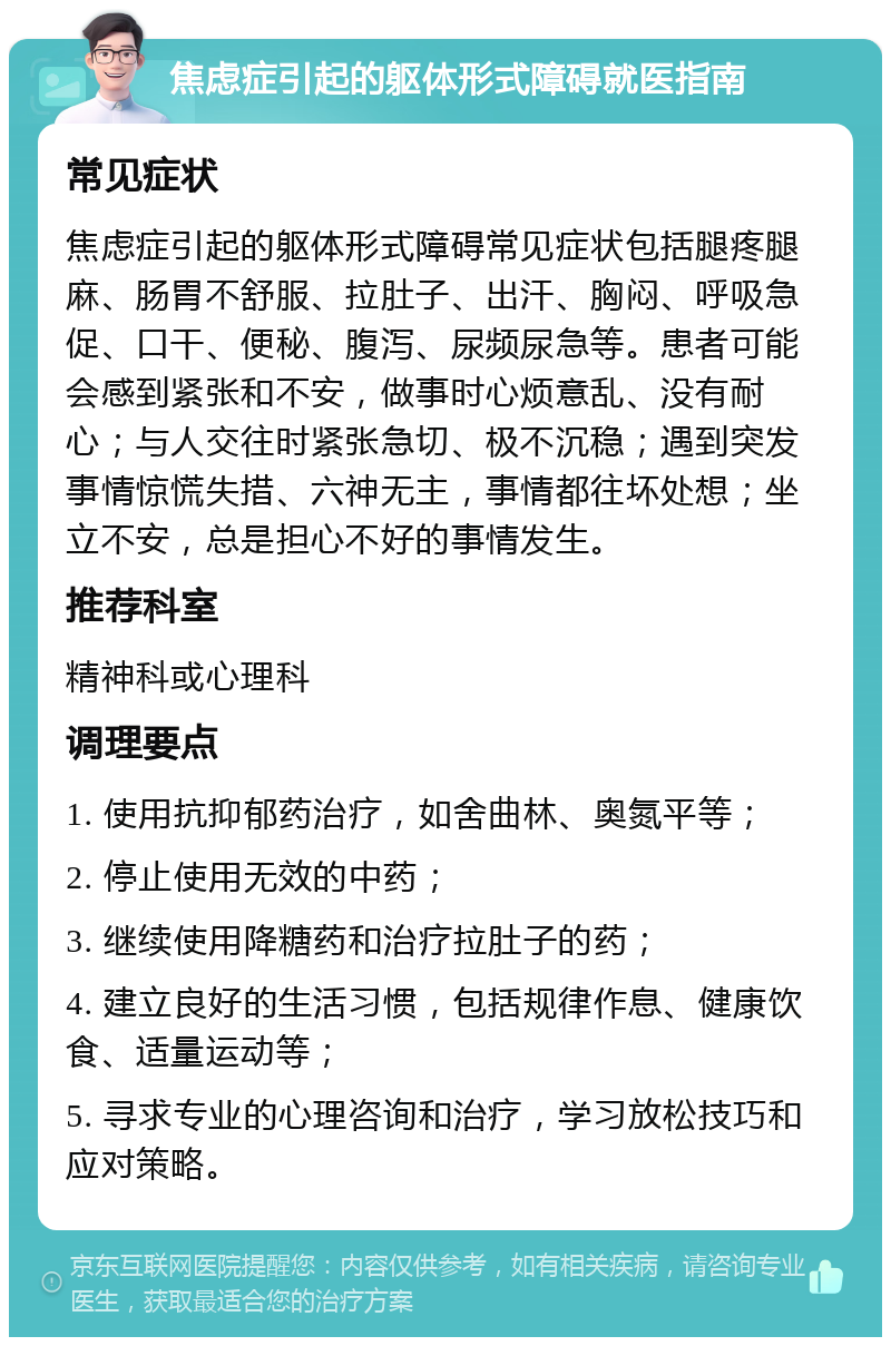 焦虑症引起的躯体形式障碍就医指南 常见症状 焦虑症引起的躯体形式障碍常见症状包括腿疼腿麻、肠胃不舒服、拉肚子、出汗、胸闷、呼吸急促、口干、便秘、腹泻、尿频尿急等。患者可能会感到紧张和不安，做事时心烦意乱、没有耐心；与人交往时紧张急切、极不沉稳；遇到突发事情惊慌失措、六神无主，事情都往坏处想；坐立不安，总是担心不好的事情发生。 推荐科室 精神科或心理科 调理要点 1. 使用抗抑郁药治疗，如舍曲林、奥氮平等； 2. 停止使用无效的中药； 3. 继续使用降糖药和治疗拉肚子的药； 4. 建立良好的生活习惯，包括规律作息、健康饮食、适量运动等； 5. 寻求专业的心理咨询和治疗，学习放松技巧和应对策略。