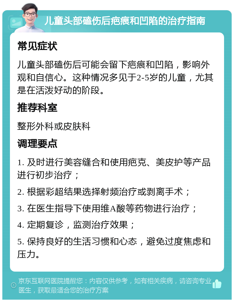 儿童头部磕伤后疤痕和凹陷的治疗指南 常见症状 儿童头部磕伤后可能会留下疤痕和凹陷，影响外观和自信心。这种情况多见于2-5岁的儿童，尤其是在活泼好动的阶段。 推荐科室 整形外科或皮肤科 调理要点 1. 及时进行美容缝合和使用疤克、美皮护等产品进行初步治疗； 2. 根据彩超结果选择射频治疗或剥离手术； 3. 在医生指导下使用维A酸等药物进行治疗； 4. 定期复诊，监测治疗效果； 5. 保持良好的生活习惯和心态，避免过度焦虑和压力。