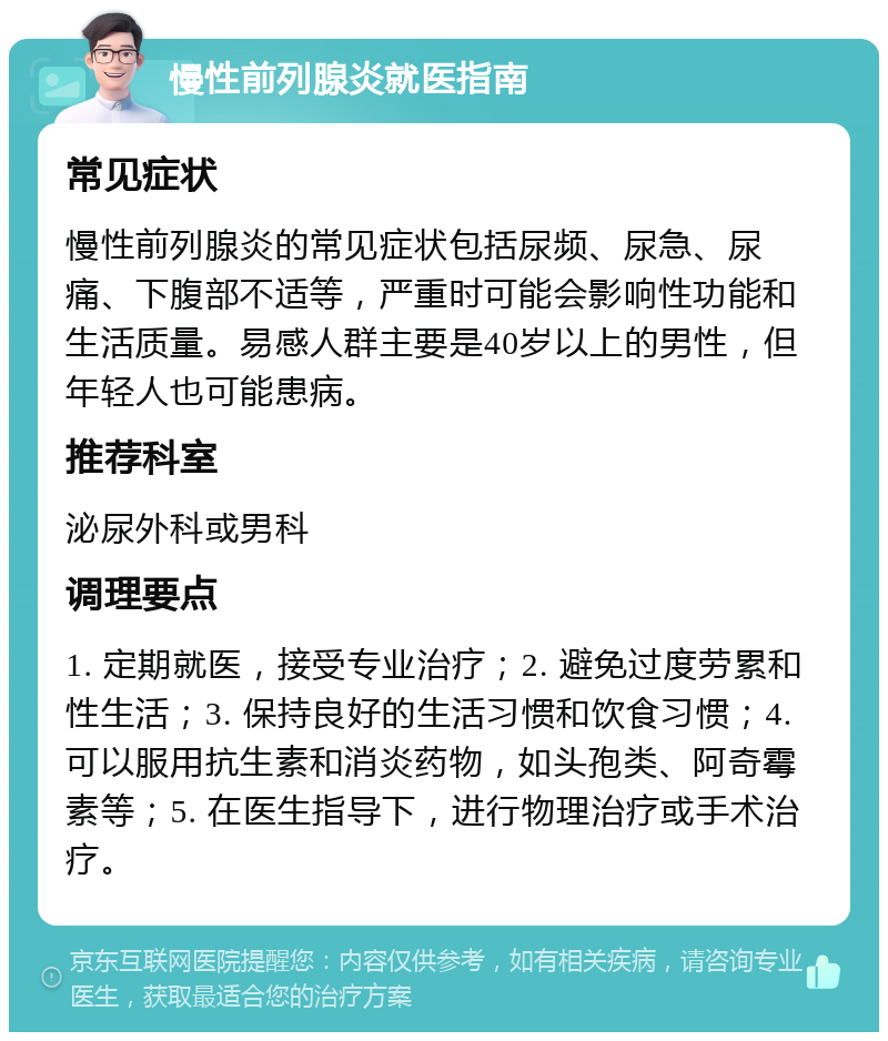 慢性前列腺炎就医指南 常见症状 慢性前列腺炎的常见症状包括尿频、尿急、尿痛、下腹部不适等，严重时可能会影响性功能和生活质量。易感人群主要是40岁以上的男性，但年轻人也可能患病。 推荐科室 泌尿外科或男科 调理要点 1. 定期就医，接受专业治疗；2. 避免过度劳累和性生活；3. 保持良好的生活习惯和饮食习惯；4. 可以服用抗生素和消炎药物，如头孢类、阿奇霉素等；5. 在医生指导下，进行物理治疗或手术治疗。