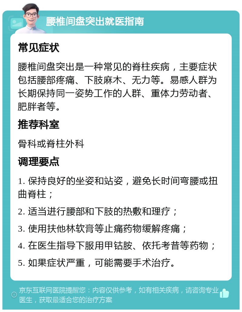 腰椎间盘突出就医指南 常见症状 腰椎间盘突出是一种常见的脊柱疾病，主要症状包括腰部疼痛、下肢麻木、无力等。易感人群为长期保持同一姿势工作的人群、重体力劳动者、肥胖者等。 推荐科室 骨科或脊柱外科 调理要点 1. 保持良好的坐姿和站姿，避免长时间弯腰或扭曲脊柱； 2. 适当进行腰部和下肢的热敷和理疗； 3. 使用扶他林软膏等止痛药物缓解疼痛； 4. 在医生指导下服用甲钴胺、依托考昔等药物； 5. 如果症状严重，可能需要手术治疗。