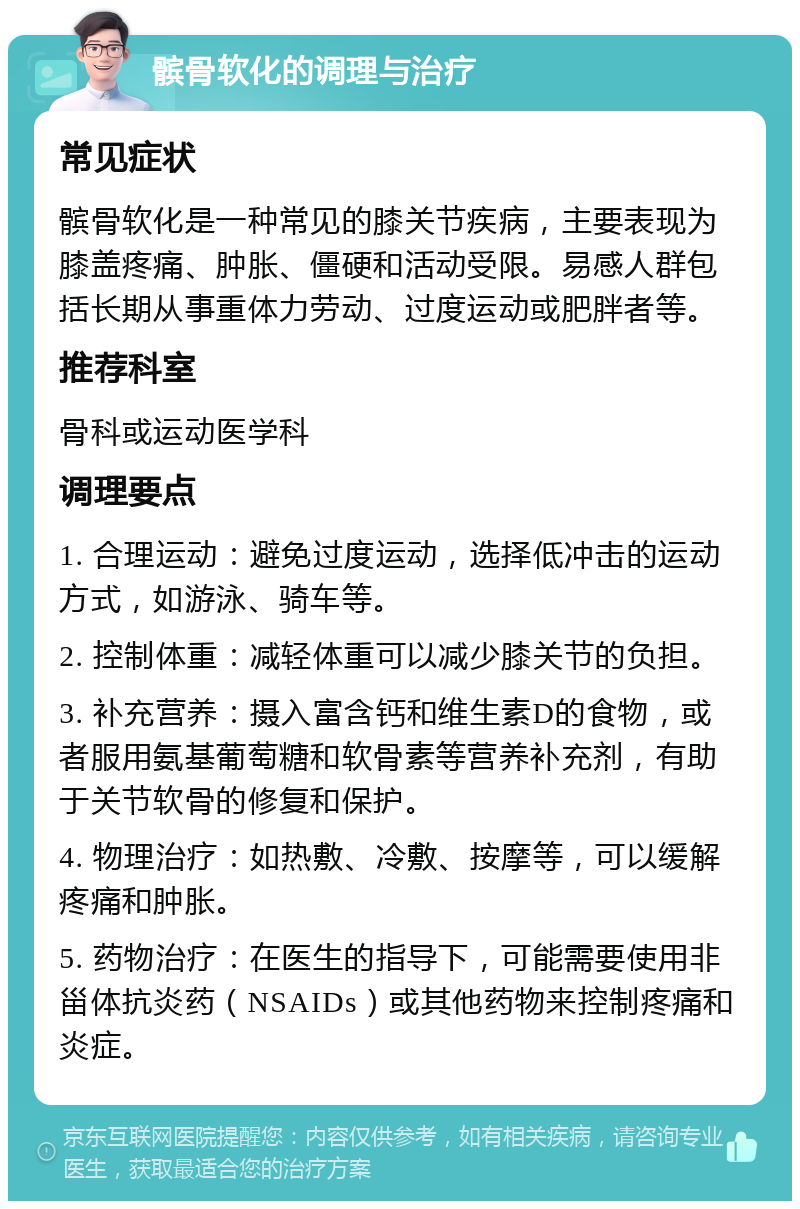 髌骨软化的调理与治疗 常见症状 髌骨软化是一种常见的膝关节疾病，主要表现为膝盖疼痛、肿胀、僵硬和活动受限。易感人群包括长期从事重体力劳动、过度运动或肥胖者等。 推荐科室 骨科或运动医学科 调理要点 1. 合理运动：避免过度运动，选择低冲击的运动方式，如游泳、骑车等。 2. 控制体重：减轻体重可以减少膝关节的负担。 3. 补充营养：摄入富含钙和维生素D的食物，或者服用氨基葡萄糖和软骨素等营养补充剂，有助于关节软骨的修复和保护。 4. 物理治疗：如热敷、冷敷、按摩等，可以缓解疼痛和肿胀。 5. 药物治疗：在医生的指导下，可能需要使用非甾体抗炎药（NSAIDs）或其他药物来控制疼痛和炎症。