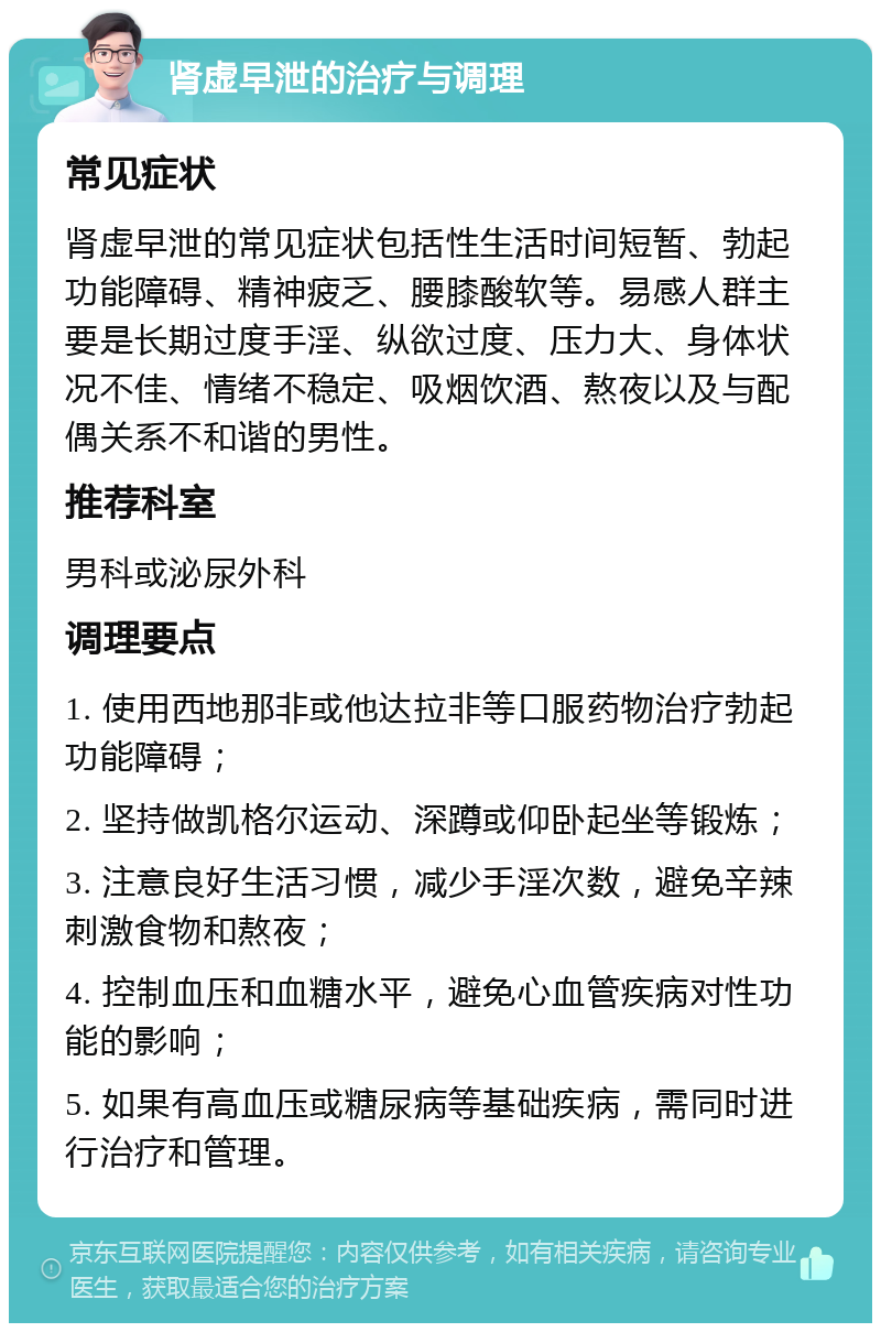 肾虚早泄的治疗与调理 常见症状 肾虚早泄的常见症状包括性生活时间短暂、勃起功能障碍、精神疲乏、腰膝酸软等。易感人群主要是长期过度手淫、纵欲过度、压力大、身体状况不佳、情绪不稳定、吸烟饮酒、熬夜以及与配偶关系不和谐的男性。 推荐科室 男科或泌尿外科 调理要点 1. 使用西地那非或他达拉非等口服药物治疗勃起功能障碍； 2. 坚持做凯格尔运动、深蹲或仰卧起坐等锻炼； 3. 注意良好生活习惯，减少手淫次数，避免辛辣刺激食物和熬夜； 4. 控制血压和血糖水平，避免心血管疾病对性功能的影响； 5. 如果有高血压或糖尿病等基础疾病，需同时进行治疗和管理。