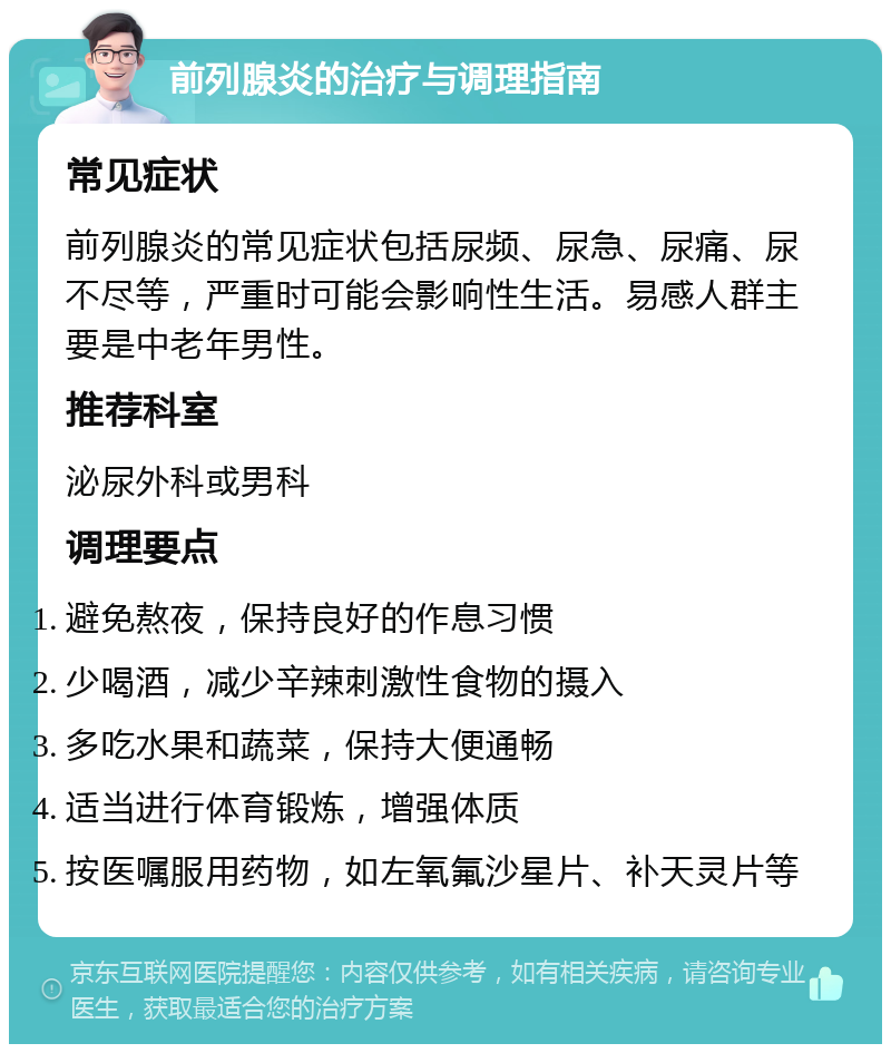 前列腺炎的治疗与调理指南 常见症状 前列腺炎的常见症状包括尿频、尿急、尿痛、尿不尽等，严重时可能会影响性生活。易感人群主要是中老年男性。 推荐科室 泌尿外科或男科 调理要点 避免熬夜，保持良好的作息习惯 少喝酒，减少辛辣刺激性食物的摄入 多吃水果和蔬菜，保持大便通畅 适当进行体育锻炼，增强体质 按医嘱服用药物，如左氧氟沙星片、补天灵片等