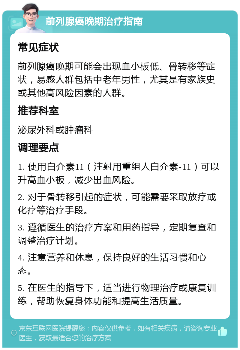 前列腺癌晚期治疗指南 常见症状 前列腺癌晚期可能会出现血小板低、骨转移等症状，易感人群包括中老年男性，尤其是有家族史或其他高风险因素的人群。 推荐科室 泌尿外科或肿瘤科 调理要点 1. 使用白介素11（注射用重组人白介素-11）可以升高血小板，减少出血风险。 2. 对于骨转移引起的症状，可能需要采取放疗或化疗等治疗手段。 3. 遵循医生的治疗方案和用药指导，定期复查和调整治疗计划。 4. 注意营养和休息，保持良好的生活习惯和心态。 5. 在医生的指导下，适当进行物理治疗或康复训练，帮助恢复身体功能和提高生活质量。