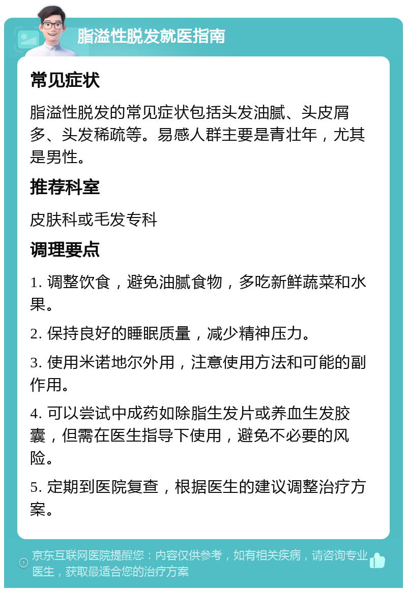 脂溢性脱发就医指南 常见症状 脂溢性脱发的常见症状包括头发油腻、头皮屑多、头发稀疏等。易感人群主要是青壮年，尤其是男性。 推荐科室 皮肤科或毛发专科 调理要点 1. 调整饮食，避免油腻食物，多吃新鲜蔬菜和水果。 2. 保持良好的睡眠质量，减少精神压力。 3. 使用米诺地尔外用，注意使用方法和可能的副作用。 4. 可以尝试中成药如除脂生发片或养血生发胶囊，但需在医生指导下使用，避免不必要的风险。 5. 定期到医院复查，根据医生的建议调整治疗方案。