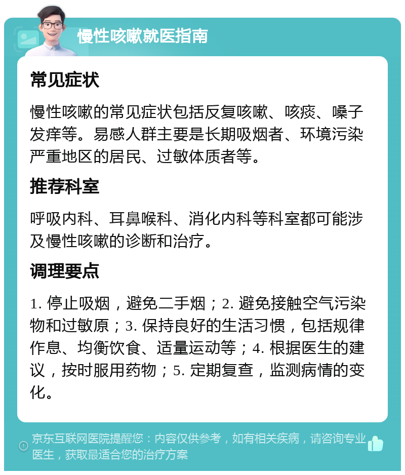 慢性咳嗽就医指南 常见症状 慢性咳嗽的常见症状包括反复咳嗽、咳痰、嗓子发痒等。易感人群主要是长期吸烟者、环境污染严重地区的居民、过敏体质者等。 推荐科室 呼吸内科、耳鼻喉科、消化内科等科室都可能涉及慢性咳嗽的诊断和治疗。 调理要点 1. 停止吸烟，避免二手烟；2. 避免接触空气污染物和过敏原；3. 保持良好的生活习惯，包括规律作息、均衡饮食、适量运动等；4. 根据医生的建议，按时服用药物；5. 定期复查，监测病情的变化。