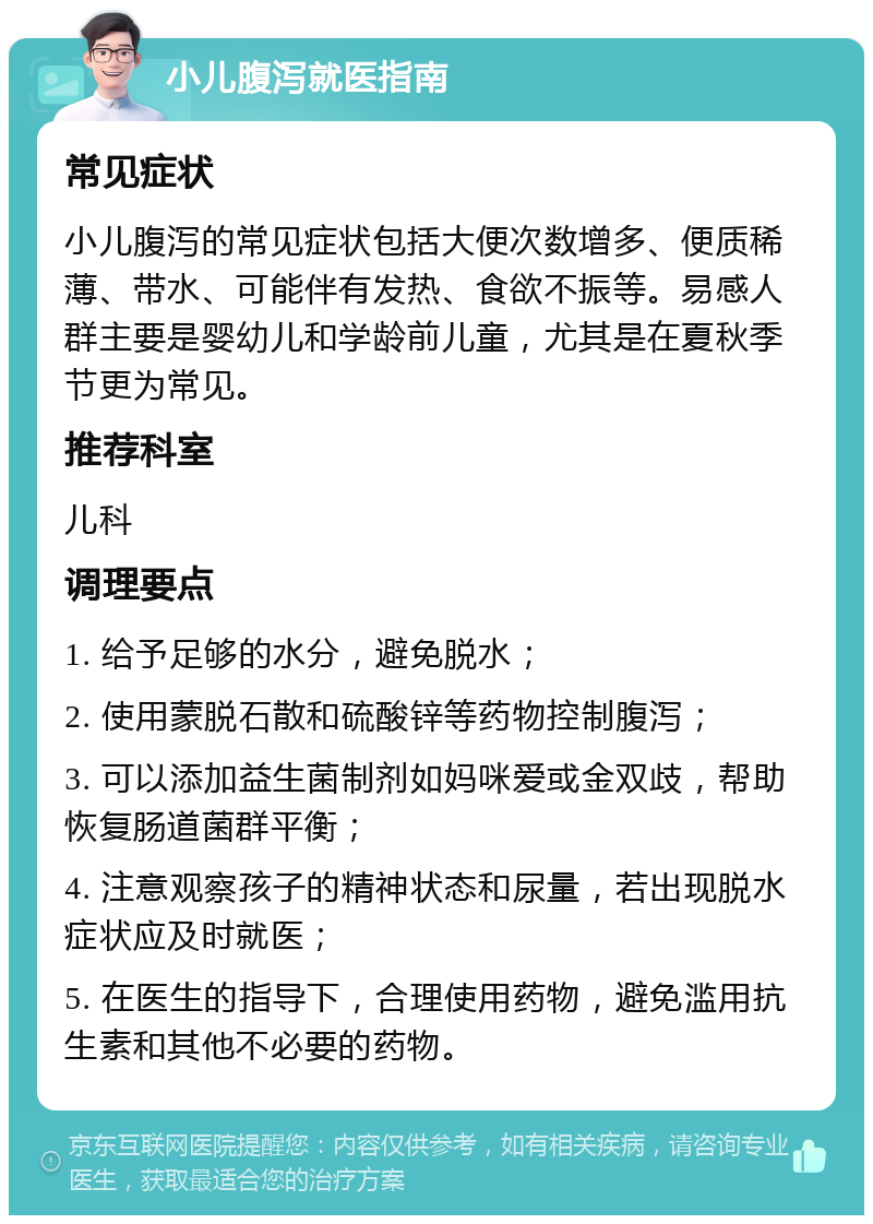 小儿腹泻就医指南 常见症状 小儿腹泻的常见症状包括大便次数增多、便质稀薄、带水、可能伴有发热、食欲不振等。易感人群主要是婴幼儿和学龄前儿童，尤其是在夏秋季节更为常见。 推荐科室 儿科 调理要点 1. 给予足够的水分，避免脱水； 2. 使用蒙脱石散和硫酸锌等药物控制腹泻； 3. 可以添加益生菌制剂如妈咪爱或金双歧，帮助恢复肠道菌群平衡； 4. 注意观察孩子的精神状态和尿量，若出现脱水症状应及时就医； 5. 在医生的指导下，合理使用药物，避免滥用抗生素和其他不必要的药物。