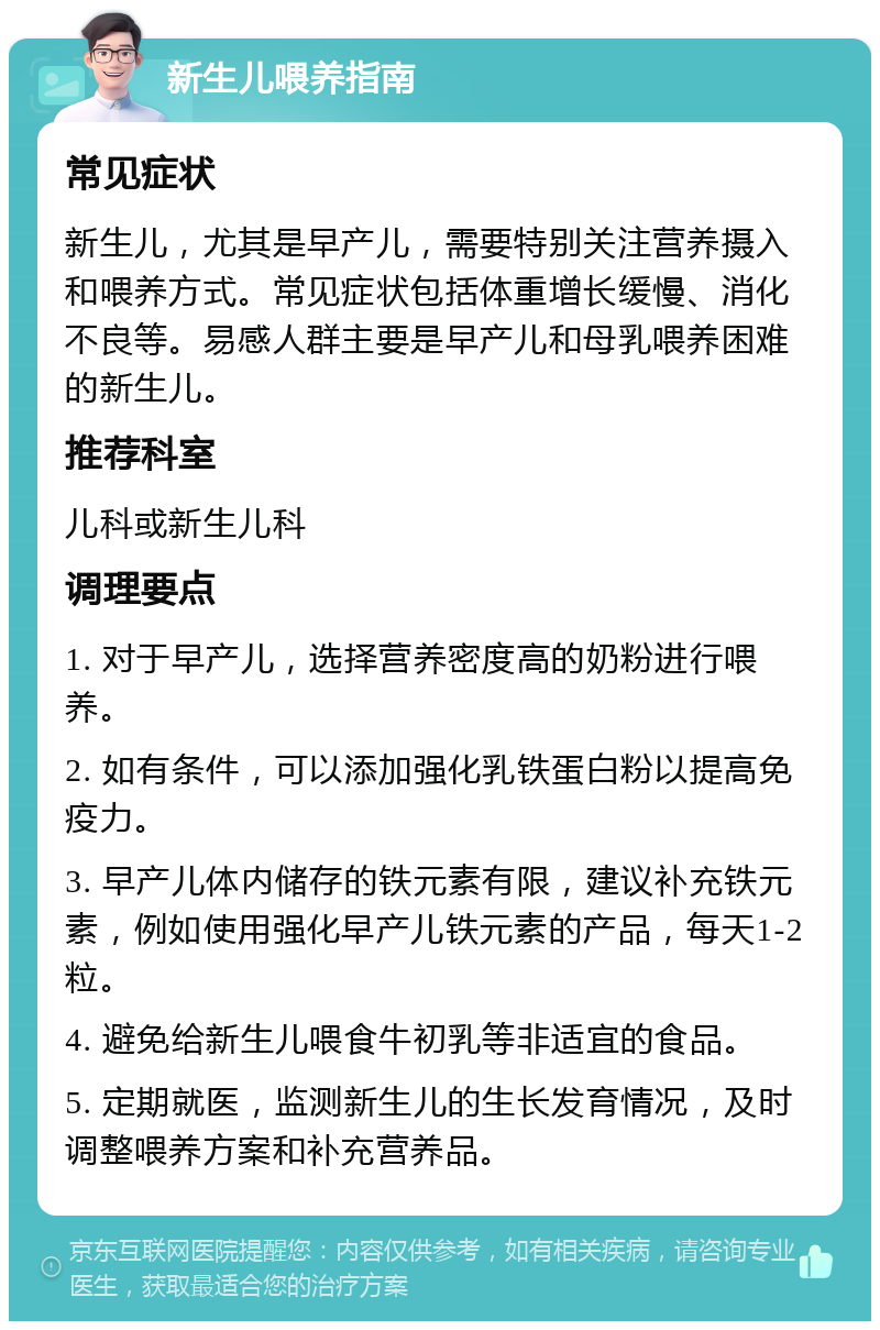 新生儿喂养指南 常见症状 新生儿，尤其是早产儿，需要特别关注营养摄入和喂养方式。常见症状包括体重增长缓慢、消化不良等。易感人群主要是早产儿和母乳喂养困难的新生儿。 推荐科室 儿科或新生儿科 调理要点 1. 对于早产儿，选择营养密度高的奶粉进行喂养。 2. 如有条件，可以添加强化乳铁蛋白粉以提高免疫力。 3. 早产儿体内储存的铁元素有限，建议补充铁元素，例如使用强化早产儿铁元素的产品，每天1-2粒。 4. 避免给新生儿喂食牛初乳等非适宜的食品。 5. 定期就医，监测新生儿的生长发育情况，及时调整喂养方案和补充营养品。