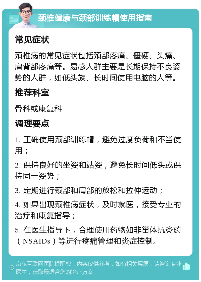 颈椎健康与颈部训练帽使用指南 常见症状 颈椎病的常见症状包括颈部疼痛、僵硬、头痛、肩背部疼痛等。易感人群主要是长期保持不良姿势的人群，如低头族、长时间使用电脑的人等。 推荐科室 骨科或康复科 调理要点 1. 正确使用颈部训练帽，避免过度负荷和不当使用； 2. 保持良好的坐姿和站姿，避免长时间低头或保持同一姿势； 3. 定期进行颈部和肩部的放松和拉伸运动； 4. 如果出现颈椎病症状，及时就医，接受专业的治疗和康复指导； 5. 在医生指导下，合理使用药物如非甾体抗炎药（NSAIDs）等进行疼痛管理和炎症控制。