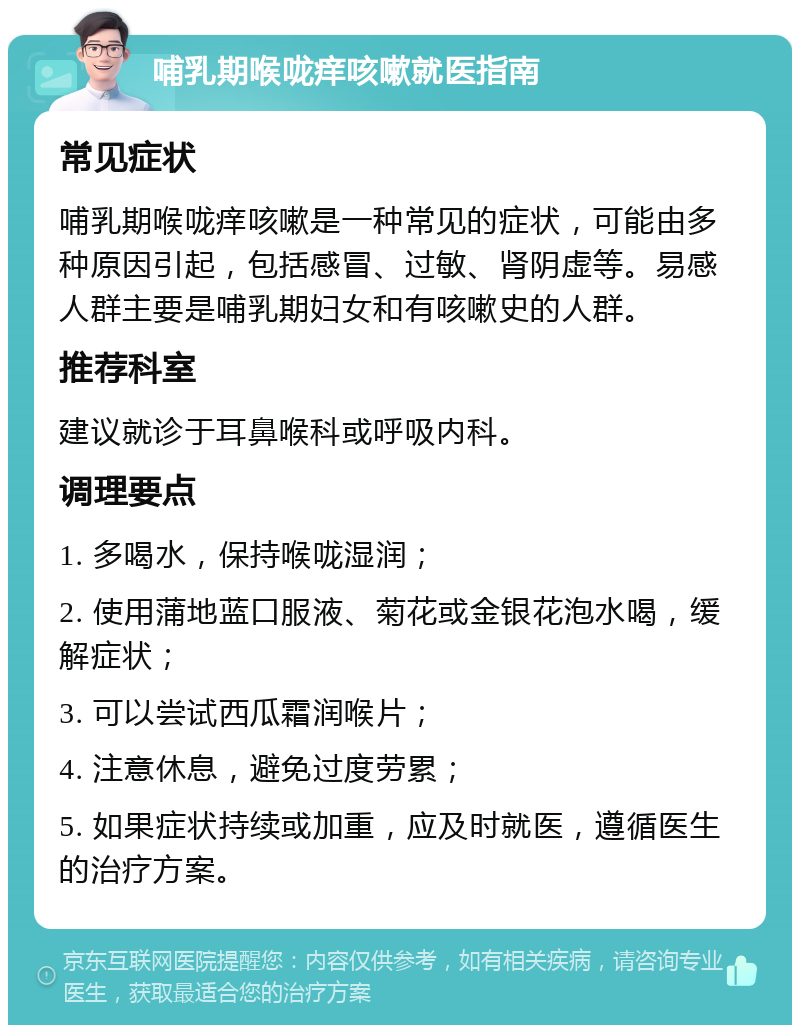 哺乳期喉咙痒咳嗽就医指南 常见症状 哺乳期喉咙痒咳嗽是一种常见的症状，可能由多种原因引起，包括感冒、过敏、肾阴虚等。易感人群主要是哺乳期妇女和有咳嗽史的人群。 推荐科室 建议就诊于耳鼻喉科或呼吸内科。 调理要点 1. 多喝水，保持喉咙湿润； 2. 使用蒲地蓝口服液、菊花或金银花泡水喝，缓解症状； 3. 可以尝试西瓜霜润喉片； 4. 注意休息，避免过度劳累； 5. 如果症状持续或加重，应及时就医，遵循医生的治疗方案。