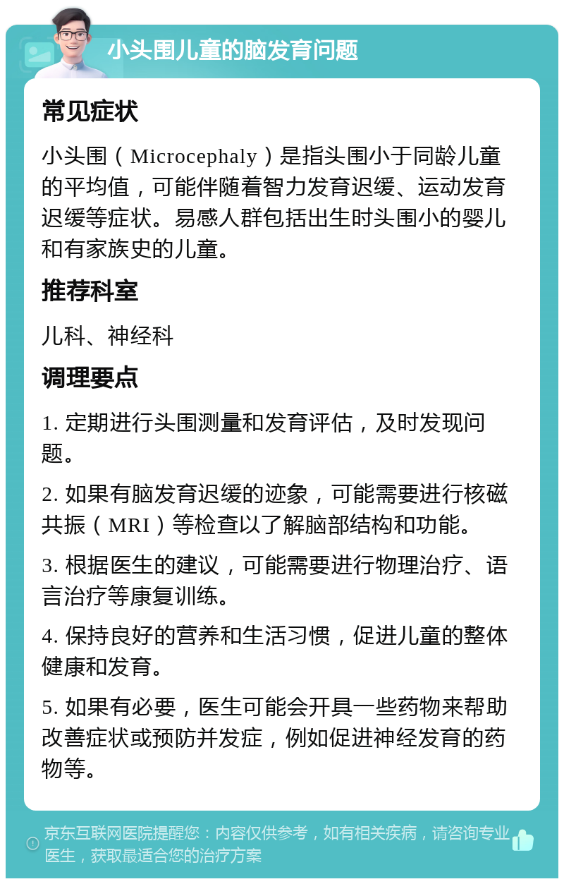 小头围儿童的脑发育问题 常见症状 小头围（Microcephaly）是指头围小于同龄儿童的平均值，可能伴随着智力发育迟缓、运动发育迟缓等症状。易感人群包括出生时头围小的婴儿和有家族史的儿童。 推荐科室 儿科、神经科 调理要点 1. 定期进行头围测量和发育评估，及时发现问题。 2. 如果有脑发育迟缓的迹象，可能需要进行核磁共振（MRI）等检查以了解脑部结构和功能。 3. 根据医生的建议，可能需要进行物理治疗、语言治疗等康复训练。 4. 保持良好的营养和生活习惯，促进儿童的整体健康和发育。 5. 如果有必要，医生可能会开具一些药物来帮助改善症状或预防并发症，例如促进神经发育的药物等。