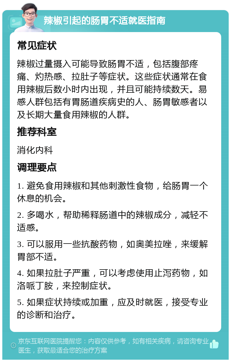 辣椒引起的肠胃不适就医指南 常见症状 辣椒过量摄入可能导致肠胃不适，包括腹部疼痛、灼热感、拉肚子等症状。这些症状通常在食用辣椒后数小时内出现，并且可能持续数天。易感人群包括有胃肠道疾病史的人、肠胃敏感者以及长期大量食用辣椒的人群。 推荐科室 消化内科 调理要点 1. 避免食用辣椒和其他刺激性食物，给肠胃一个休息的机会。 2. 多喝水，帮助稀释肠道中的辣椒成分，减轻不适感。 3. 可以服用一些抗酸药物，如奥美拉唑，来缓解胃部不适。 4. 如果拉肚子严重，可以考虑使用止泻药物，如洛哌丁胺，来控制症状。 5. 如果症状持续或加重，应及时就医，接受专业的诊断和治疗。