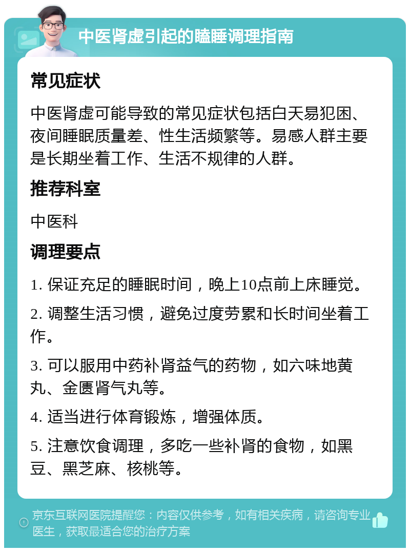 中医肾虚引起的瞌睡调理指南 常见症状 中医肾虚可能导致的常见症状包括白天易犯困、夜间睡眠质量差、性生活频繁等。易感人群主要是长期坐着工作、生活不规律的人群。 推荐科室 中医科 调理要点 1. 保证充足的睡眠时间，晚上10点前上床睡觉。 2. 调整生活习惯，避免过度劳累和长时间坐着工作。 3. 可以服用中药补肾益气的药物，如六味地黄丸、金匮肾气丸等。 4. 适当进行体育锻炼，增强体质。 5. 注意饮食调理，多吃一些补肾的食物，如黑豆、黑芝麻、核桃等。