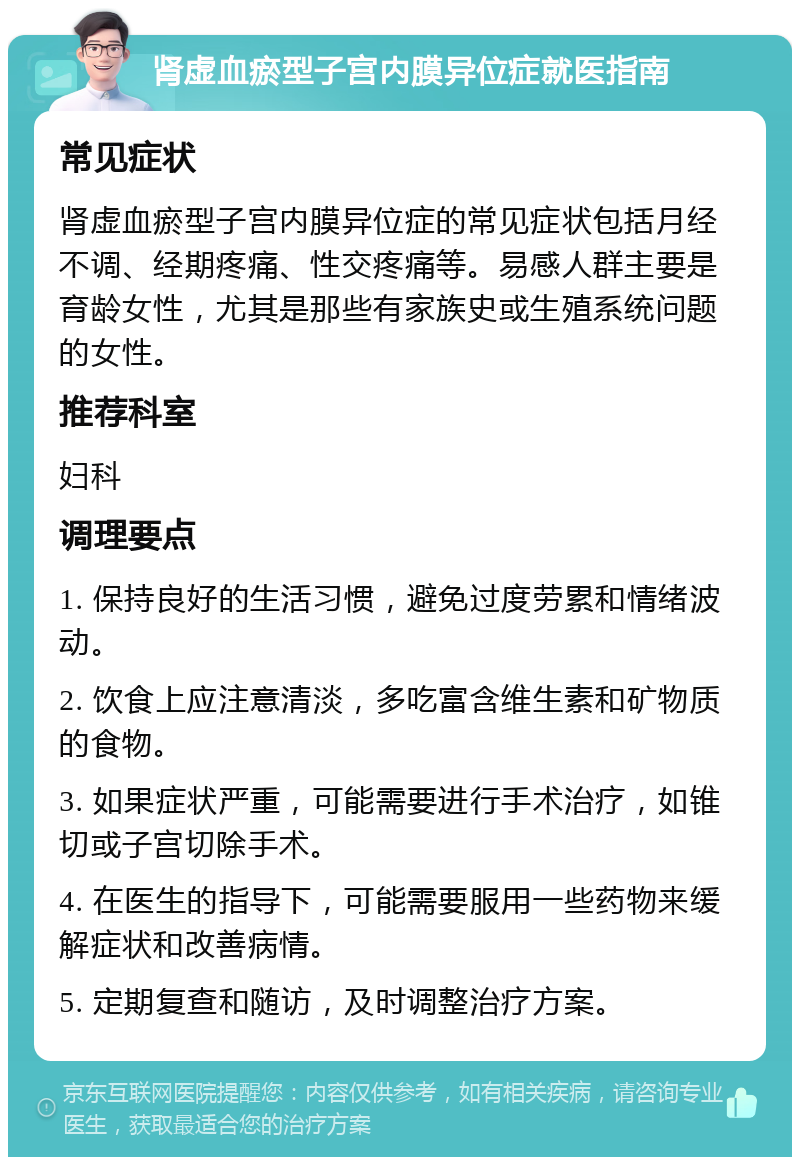 肾虚血瘀型子宫内膜异位症就医指南 常见症状 肾虚血瘀型子宫内膜异位症的常见症状包括月经不调、经期疼痛、性交疼痛等。易感人群主要是育龄女性，尤其是那些有家族史或生殖系统问题的女性。 推荐科室 妇科 调理要点 1. 保持良好的生活习惯，避免过度劳累和情绪波动。 2. 饮食上应注意清淡，多吃富含维生素和矿物质的食物。 3. 如果症状严重，可能需要进行手术治疗，如锥切或子宫切除手术。 4. 在医生的指导下，可能需要服用一些药物来缓解症状和改善病情。 5. 定期复查和随访，及时调整治疗方案。