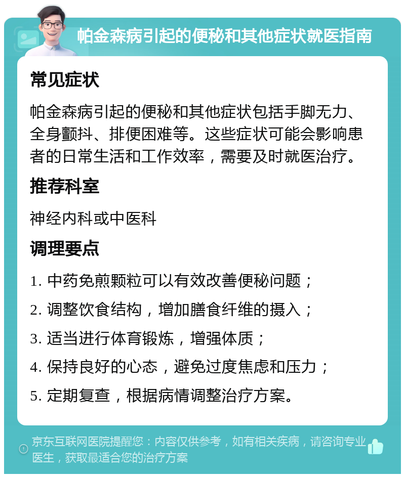 帕金森病引起的便秘和其他症状就医指南 常见症状 帕金森病引起的便秘和其他症状包括手脚无力、全身颤抖、排便困难等。这些症状可能会影响患者的日常生活和工作效率，需要及时就医治疗。 推荐科室 神经内科或中医科 调理要点 1. 中药免煎颗粒可以有效改善便秘问题； 2. 调整饮食结构，增加膳食纤维的摄入； 3. 适当进行体育锻炼，增强体质； 4. 保持良好的心态，避免过度焦虑和压力； 5. 定期复查，根据病情调整治疗方案。