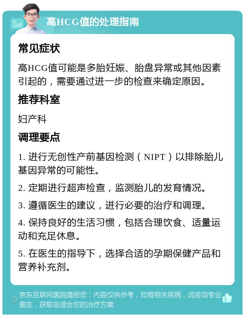 高HCG值的处理指南 常见症状 高HCG值可能是多胎妊娠、胎盘异常或其他因素引起的，需要通过进一步的检查来确定原因。 推荐科室 妇产科 调理要点 1. 进行无创性产前基因检测（NIPT）以排除胎儿基因异常的可能性。 2. 定期进行超声检查，监测胎儿的发育情况。 3. 遵循医生的建议，进行必要的治疗和调理。 4. 保持良好的生活习惯，包括合理饮食、适量运动和充足休息。 5. 在医生的指导下，选择合适的孕期保健产品和营养补充剂。