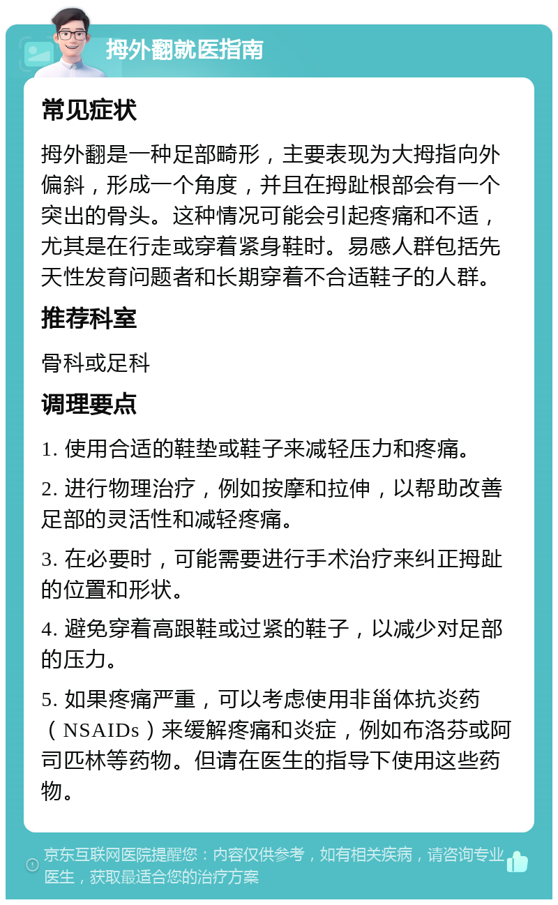 拇外翻就医指南 常见症状 拇外翻是一种足部畸形，主要表现为大拇指向外偏斜，形成一个角度，并且在拇趾根部会有一个突出的骨头。这种情况可能会引起疼痛和不适，尤其是在行走或穿着紧身鞋时。易感人群包括先天性发育问题者和长期穿着不合适鞋子的人群。 推荐科室 骨科或足科 调理要点 1. 使用合适的鞋垫或鞋子来减轻压力和疼痛。 2. 进行物理治疗，例如按摩和拉伸，以帮助改善足部的灵活性和减轻疼痛。 3. 在必要时，可能需要进行手术治疗来纠正拇趾的位置和形状。 4. 避免穿着高跟鞋或过紧的鞋子，以减少对足部的压力。 5. 如果疼痛严重，可以考虑使用非甾体抗炎药（NSAIDs）来缓解疼痛和炎症，例如布洛芬或阿司匹林等药物。但请在医生的指导下使用这些药物。