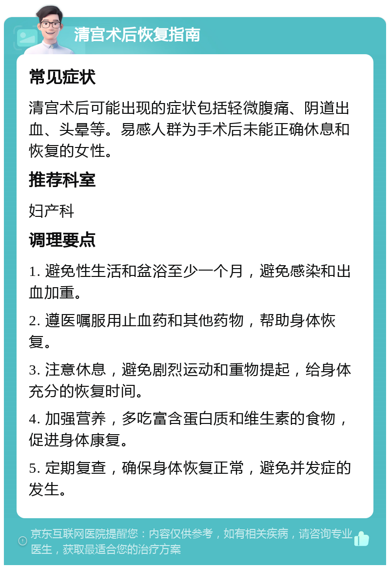 清宫术后恢复指南 常见症状 清宫术后可能出现的症状包括轻微腹痛、阴道出血、头晕等。易感人群为手术后未能正确休息和恢复的女性。 推荐科室 妇产科 调理要点 1. 避免性生活和盆浴至少一个月，避免感染和出血加重。 2. 遵医嘱服用止血药和其他药物，帮助身体恢复。 3. 注意休息，避免剧烈运动和重物提起，给身体充分的恢复时间。 4. 加强营养，多吃富含蛋白质和维生素的食物，促进身体康复。 5. 定期复查，确保身体恢复正常，避免并发症的发生。