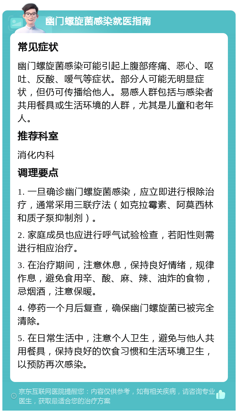 幽门螺旋菌感染就医指南 常见症状 幽门螺旋菌感染可能引起上腹部疼痛、恶心、呕吐、反酸、嗳气等症状。部分人可能无明显症状，但仍可传播给他人。易感人群包括与感染者共用餐具或生活环境的人群，尤其是儿童和老年人。 推荐科室 消化内科 调理要点 1. 一旦确诊幽门螺旋菌感染，应立即进行根除治疗，通常采用三联疗法（如克拉霉素、阿莫西林和质子泵抑制剂）。 2. 家庭成员也应进行呼气试验检查，若阳性则需进行相应治疗。 3. 在治疗期间，注意休息，保持良好情绪，规律作息，避免食用辛、酸、麻、辣、油炸的食物，忌烟酒，注意保暖。 4. 停药一个月后复查，确保幽门螺旋菌已被完全清除。 5. 在日常生活中，注意个人卫生，避免与他人共用餐具，保持良好的饮食习惯和生活环境卫生，以预防再次感染。